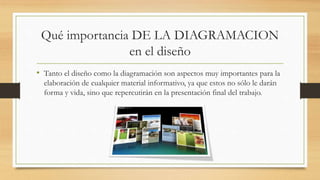 Qué importancia DE LA DIAGRAMACION
en el diseño
• Tanto el diseño como la diagramación son aspectos muy importantes para la
elaboración de cualquier material informativo, ya que estos no sólo le darán
forma y vida, sino que repercutirán en la presentación final del trabajo.
 