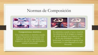 Normas de Composición
Composiciones simétricas
Una composición es simétrica cuando
el peso visual de los elementos está
repartido de modo equivalente con
respecto a uno de los ejes principales,
vertical u horizontal.
Es asimétrica cuando el peso visual de
los elementos de la imagen se reparte
de modo desigual con respecto a uno
de los ejes principales, vertical u
horizontal. La asimetría respecto al eje
horizontal o a una diagonal es lo más
frecuente
 