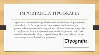 IMPORTANCIA TIPOGRAFIA
• Importancia que tiene la tipografía dentro de un diseño es tal que, con solo
cambiarle tipo de fuente podemos dar otro contexto al mensaje que
queramos dar o una sensación o significado diferente si nuestra tipografía es
el complemento de una imagen dentro de un diseño, por esta razón es de
suma importancia saber elegir el tipo de fuente ideal para cada uno de los
proyectos que como diseñador se presenten.
 