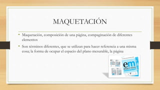 MAQUETACIÓN
• Maquetación, composición de una página, compaginación de diferentes
elementos
• Son términos diferentes, que se utilizan para hacer referencia a una misma
cosa; la forma de ocupar el espacio del plano mesurable, la página
 