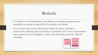 Retícula
• La retícula, es una herramienta muy útil que nos puede asegurar mayor
equilibrio en nuestra composición al momento de diseñar
• Es una estructura en dos dimensiones hecha de líneas verticales y
horizontales utilizada para estructurar el contenido, sirve como una armazón
para organizar textos, imágenes o videos de una forma racional y fácil de
visualizar.
 