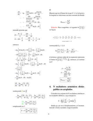 ∂S
∂L
= kB

∂N
∂L
ln(N)+N
∂ ln(N)
∂L
...
... −
∂D
∂Lln(D)
−D
∂ ln(D)
∂L
...
... −
∂ ln(N −D)
∂L
(N −D)...
... −
∂(N −D)
∂L
ln(N −D)

teniendo presente que
D =
N + L
d
2
−→
∂D
∂L
=
1
2d
N = 2D−
L
d
−→
∂N
∂L
=
1
d
−
1
d
= 0
entonces
=kB

(0)ln(N)+N

1
N

(0)−

1
2d

ln(D)
−D

1
D

1
2d

−

0−
1
2d

ln(N −D)
−

1
N −D

0−
1
2d

(N −D)

=kB

−

1
2d

ln(D)−

1
2d

+
1
2d
ln(N −D)
+

1
2d

=kB

−

1
2d

ln(D)+
1
2d
ln(N −D)

=
kB
2d
[ln(N −D)−ln(D)]
∂S
∂L
=
kB
2d
ln

N −D
D

sustituyendo D en ∂S
∂L
=
kB
2d
ln

2N −L0 −N
N +L0

=
kB
2d
ln

N −L0
N +L0

∂S
∂L
=
kB
2d
ln

N −L0
N +L0

remplazando en F
F = T
kB
2d
ln

N +L0
N −L0

e)
Muestre que en el límite de en que N  L0 la fuerza y
la longitud se relacionan con una constante de Hooke
KHooke =
kBT
Nd2
Solución: Para comprobar, se expande ln

N+L0
N−L0

en Taylor
ln

N +L0
N −L0

=
2L0
N
+
2L3
0
3N3
+
2L5
0
5N5
+
2L7
0
7N7
+
2L9
0
9N9
+
2L11
0
11N11
+O

L13
0

converge cuando |L|  |N|
sustituyendo L0 = L/d
ln

N +L0
N −L0

=
2L
dN
+
2L3
3N3d3
+...
el término a primer orden de la expansión representa
el límite ln

N+L0
N−L0

NL0
−
−
−
→ 2L
Nd ; entonces, al sustituir
en F
F = T
kb
2d
2L
Nd
F =
TkB
Nd2
|{z}
KHooke
L
|{z}
−∆X
KHooke =
TkB
Nd2
4. N osciladores armónicos distin-
guibles no acoplados
Considere un conjunto de N osciladores armónicos
no acoplados idénticos, cuya energía es:
E = ∑
i

p2
i
2m
+
1
2
mω2
0 q2
i

donde qi y pi son el desplazamiento y el momen-
tum del i-ésimo oscilador, respectivamente.
6
 