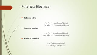 Potencia Eléctrica
 Potencia activa
𝑃 = 𝑉 ∗ 𝐼 ∗ 𝑐𝑜𝑠φ 𝑚𝑜𝑛𝑜𝑓á𝑠𝑖𝑐𝑜
𝑃 = 3 ∗ 𝑉𝐿 ∗ 𝐼 ∗ 𝑐𝑜𝑠φ 𝑡𝑟𝑖𝑓á𝑠𝑖𝑐𝑜
 Potencia reactiva
𝑄 = 𝑉 ∗ 𝐼 ∗ 𝑠𝑒𝑛φ 𝑚𝑜𝑛𝑜𝑓á𝑠𝑖𝑐𝑜
𝑄 = 3 ∗ 𝑉𝐿 ∗ 𝐼 ∗ 𝑠𝑒𝑛φ (𝑡𝑟𝑖𝑓á𝑠𝑖𝑐𝑜)
 Potencia Aparente
𝑆 = 𝑉 ∗ 𝐼 𝑚𝑜𝑛𝑜𝑓á𝑠𝑖𝑐𝑜
𝑆 = 3 ∗ 𝑉𝐿 ∗ 𝐼 𝑡𝑟𝑖𝑓á𝑠𝑖𝑐𝑜
 
