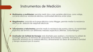 Instrumentos de Medición
 Multímetro o multitester: permite medir dos o más variables eléctricas, como voltaje,
corriente eléctrica, resistencia eléctrica, continuidad eléctrica, entre otras.
 Megóhmetro: conocido en la jerga eléctrica como Megger, permite mediar la resistencia
eléctrica de aislación de máquinas eléctricas.
 Telurómetro o telurímetro: permite medir la resistencia de puesta a tierra y la resistividad
específica del terreno con diferentes metódos específicos (Wenner, Schlumberger)
 Analizador de Calidad de Energía: está diseñado para analizar y monitorear la calidad de
la energía eléctrica, en términos de variaciones de la tensión, corriente, frecuencia y
distorsión armónica en un sistema eléctrico, almacenando los datos de acuerdo a cantidad
y tiempo necesario por el usuario.
 