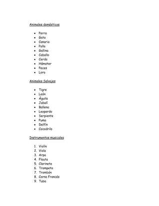 Animales domésticos

        Perro
        Gato
        Canario
        Pollo
        Gallina
        Caballo
        Cerdo
        Hámster
        Peces
        Loro

Animales Salvajes

        Tigre
        León
        Águila
        Jabalí
        Ballena
        Leopardo
        Serpiente
        Puma
        Delfín
        Cocodrilo

Instrumentos musicales

   1.   Violín
   2.   Viola
   3.   Arpa
   4.   Flauta
   5.   Clarinete
   6.   Trompeta
   7.   Trombón
   8.   Corno Francés
   9.   Tuba
 