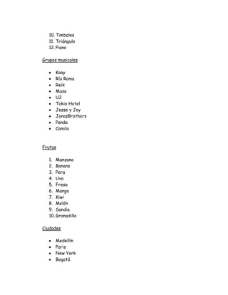 10. Timbales
   11. Triángulo
   12. Piano

Grupos musicales

      Kaay
      Río Roma
      Reik
      Muse
      U2
      Tokio Hotel
      Jesse y Joy
      JonasBrothers
      Panda
      Camila



Frutas

   1. Manzana
   2. Banano
   3. Pera
   4. Uva
   5. Fresa
   6. Mango
   7. Kiwi
   8. Melón
   9. Sandia
   10. Granadilla

Ciudades

      Medellín
      Paris
      New York
      Bogotá
 