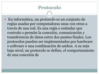 Protocolo
 En informática, un protocolo es un conjunto de
reglas usadas por computadoras unas con otras a
través de una red. Es una regla o estándar que
controla o permite la conexión, comunicación y
transferencia de datos entre dos puntos finales. Los
protocolos pueden ser implementados por hardware
o software o una combinación de ambos. A su más
bajo nivel, un protocolo se define, el comportamiento
de una conexión de
 