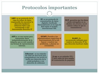 Protocolos importantes
ARP: es un protocolo de la
capa de enlace de datos
responsable de encontrar la
dirección hardware
(Ethernet MAC) que
corresponde a una
determinada dirección IP
IP: es un protocolo de
comunicación de datos
digitales clasificado
funcionalmente en la Capa de
Red según el modelo
internacional OSI.
TCP: garantiza que los datos
serán entregados en su
destino sin errores y en el
mismo orden en que se
transmitieron.
ASN.1: es una norma para
representar datos
independientemente de la
máquina que se esté usando y
sus formas de representación
internas.
SNMP: Permite a los
administradores supervisar el
funcionamiento de la red,
buscar y resolver sus
problemas, y planear su
crecimiento.
RARP: Es
un protocolo utilizado para
resolver la dirección IP de
una dirección hardware dada
Ethernet : es un estándar
de redes de área local para
computadores con acceso al
medio por detección de la
onda portadora y con
detección de colisiones
X.25: es un estándar ITU-
T para redes de área amplia
de conmutación de paquetes
 