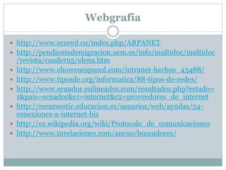 Webgrafía
 http://www.ecured.cu/index.php/ARPANET
 http://pendientedemigracion.ucm.es/info/multidoc/multidoc
/revista/cuadern5/elena.htm
 http://www.ehowenespanol.com/intranet-hechos_43488/
 http://www.tiposde.org/informatica/88-tipos-de-redes/
 http://www.ecuador.enlineados.com/resultados.php?estado=
1&pais=ecuador&c1=internet&c2=proveedores_de_internet
 http://recursostic.educacion.es/usuarios/web/ayudas/54-
conexiones-a-internet-bis
 http://es.wikipedia.org/wiki/Protocolo_de_comunicaciones
 http://www.tnrelaciones.com/anexo/buscadores/
 