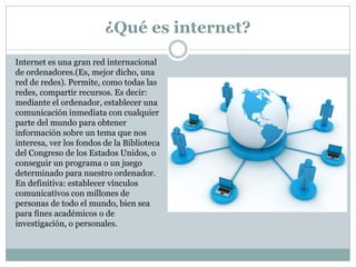 ¿Qué es internet?
Internet es una gran red internacional
de ordenadores.(Es, mejor dicho, una
red de redes). Permite, como todas las
redes, compartir recursos. Es decir:
mediante el ordenador, establecer una
comunicación inmediata con cualquier
parte del mundo para obtener
información sobre un tema que nos
interesa, ver los fondos de la Biblioteca
del Congreso de los Estados Unidos, o
conseguir un programa o un juego
determinado para nuestro ordenador.
En definitiva: establecer vínculos
comunicativos con millones de
personas de todo el mundo, bien sea
para fines académicos o de
investigación, o personales.
 