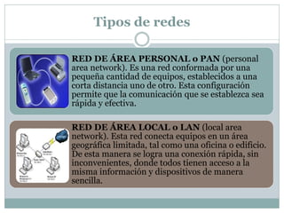 Tipos de redes
RED DE ÁREA PERSONAL o PAN (personal
area network). Es una red conformada por una
pequeña cantidad de equipos, establecidos a una
corta distancia uno de otro. Esta configuración
permite que la comunicación que se establezca sea
rápida y efectiva.
RED DE ÁREA LOCAL o LAN (local area
network). Esta red conecta equipos en un área
geográfica limitada, tal como una oficina o edificio.
De esta manera se logra una conexión rápida, sin
inconvenientes, donde todos tienen acceso a la
misma información y dispositivos de manera
sencilla.
 