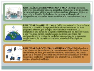 RED DE ÁREA METROPOLITANA o MAN (metropolitan area
network). Ésta alcanza una área geográfica equivalente a un municipio.
Se caracteriza por utilizar una tecnología análoga a las redes LAN, y se
basa en la utilización de dos buses de carácter unidireccional,
independientes entre sí en lo que se refiere a la transmisión de datos.
RED DE ÁREA AMPLIA o WAN (wide area network). Estas redes se
basan en la conexión de equipos informáticos ubicados en un área
geográfica extensa, por ejemplo entre distintos continentes. Al
comprender una distancia tan grande la transmisión de datos se realiza
a una velocidad menor en relación con las redes anteriores. Sin
embargo, tienen la ventaja de trasladar una cantidad de información
mucho mayor. La conexión es realizada a través de fibra óptica o
satélites.
RED DE ÁREA LOCAL INALÁMBRICA o WLAN (Wireless Local
Area Network). Es un sistema de transmisión de información de forma
inalámbrica, es decir, por medio de satélites, microondas, etc. Nace a
partir de la creación y posterior desarrollo de los dispositivos móviles y
los equipos portátiles, y significan una alternativa a la conexión de
equipos a través de cableado
 