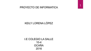 PROYECTO DE INFORMATICA
KEILY LORENA LÓPEZ
I.E COLEGIO LA SALLE
10-4
OCAÑA
2016
1
 