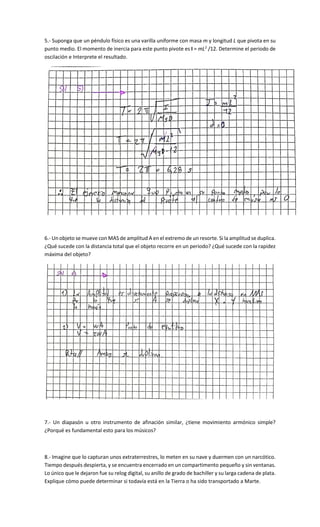5.- Suponga que un péndulo físico es una varilla uniforme con masa m y longitud L que pivota en su
punto medio. El momento de inercia para este punto pivote es I = mL2
/12. Determine el periodo de
oscilación e Interprete el resultado.
6.- Un objeto se mueve con MAS de amplitud A en el extremo de un resorte. Si la amplitud se duplica.
¿Qué sucede con la distancia total que el objeto recorre en un periodo? ¿Qué sucede con la rapidez
máxima del objeto?
7.- Un diapasón u otro instrumento de afinación similar, ¿tiene movimiento armónico simple?
¿Porqué es fundamental esto para los músicos?
8.- Imagine que lo capturan unos extraterrestres, lo meten en su nave y duermen con un narcótico.
Tiempo después despierta, y se encuentra encerrado en un compartimento pequeño y sin ventanas.
Lo único que le dejaron fue su relog digital, su anillo de grado de bachiller y su larga cadena de plata.
Explique cómo puede determinar si todavía está en la Tierra o ha sido transportado a Marte.
 