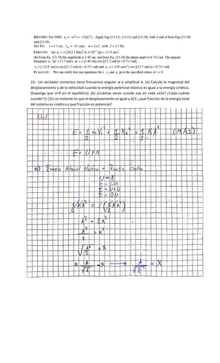 13.- Un oscilador armónico tiene frecuencia angular w y amplitud A. (a) Calcule la magnitud del
desplazamiento y de la velocidad cuando la energía potencial elástica es igual a la energía cinética.
(Suponga que U=0 en el equilibrio). (b) ¿Cuántas veces sucede eso en cada ciclo? ¿Cada cuánto
sucede? (c ) En un instante en que el desplazamiento es igual a A/2, ¿qué fracción de la energía total
del sistema es cinética y qué fracción es potencial?
 