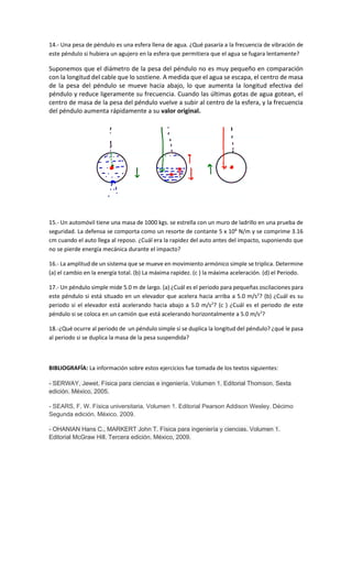 14.- Una pesa de péndulo es una esfera llena de agua. ¿Qué pasaría a la frecuencia de vibración de
este péndulo si hubiera un agujero en la esfera que permitiera que el agua se fugara lentamente?
Suponemos que el diámetro de la pesa del péndulo no es muy pequeño en comparación
con la longitud del cable que lo sostiene. A medida que el agua se escapa, el centro de masa
de la pesa del péndulo se mueve hacia abajo, lo que aumenta la longitud efectiva del
péndulo y reduce ligeramente su frecuencia. Cuando las últimas gotas de agua gotean, el
centro de masa de la pesa del péndulo vuelve a subir al centro de la esfera, y la frecuencia
del péndulo aumenta rápidamente a su valor original.
15.- Un automóvil tiene una masa de 1000 kgs. se estrella con un muro de ladrillo en una prueba de
seguridad. La defensa se comporta como un resorte de contante 5 x 106
N/m y se comprime 3.16
cm cuando el auto llega al reposo. ¿Cuál era la rapidez del auto antes del impacto, suponiendo que
no se pierde energía mecánica durante el impacto?
16.- La amplitud de un sistema que se mueve en movimiento armónico simple se triplica. Determine
(a) el cambio en la energía total. (b) La máxima rapidez. (c ) la máxima aceleración. (d) el Periodo.
17.- Un péndulo simple mide 5.0 m de largo. (a) ¿Cuál es el periodo para pequeñas oscilaciones para
este péndulo si está situado en un elevador que acelera hacia arriba a 5.0 m/s2
? (b) ¿Cuál es su
periodo si el elevador está acelerando hacia abajo a 5.0 m/s2
? (c ) ¿Cuál es el periodo de este
péndulo si se coloca en un camión que está acelerando horizontalmente a 5.0 m/s2
?
18.-¿Qué ocurre al periodo de un péndulo simple si se duplica la longitud del péndulo? ¿qué le pasa
al periodo si se duplica la masa de la pesa suspendida?
BIBLIOGRAFÍA: La información sobre estos ejercicios fue tomada de los textos siguientes:
- SERWAY, Jewet. Física para ciencias e ingeniería. Volumen 1. Editorial Thomson. Sexta
edición. México, 2005.
- SEARS, F. W. Física universitaria. Volumen 1. Editorial Pearson Addison Wesley. Décimo
Segunda edición. México. 2009.
- OHANIAN Hans C., MARKERT John T. Física para ingeniería y ciencias. Volumen 1.
Editorial McGraw Hill. Tercera edición. México, 2009.
 