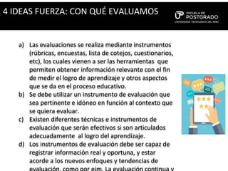 a) Las evaluaciones se realiza mediante instrumentos
(rúbricas, encuestas, lista de cotejos, cuestionarios,
etc), los cuales vienen a ser las herramientas que
permiten obtener información relevante con el fin
de medir el logro de aprendizaje y otros aspectos
que se da en el proceso educativo.
b) Se debe utilizar un instrumento de evaluación que
sea pertinente e idóneo en función al contexto que
se quiera evaluar.
c) Existen diferentes técnicas e instrumentos de
evaluación que serán efectivos si son articulados
adecuadamente al logro del aprendizaje.
d) Los instrumentos de evaluación debe ser capaz de
registrar información real y oportuna, y estar
acorde a los nuevos enfoques y tendencias de
4 IDEAS FUERZA: CON QUÉ EVALUAMOS
 