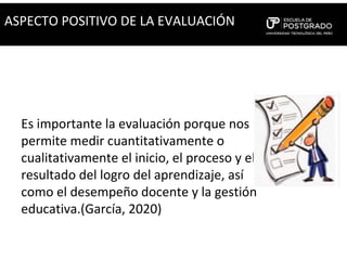 Es importante la evaluación porque nos
permite medir cuantitativamente o
cualitativamente el inicio, el proceso y el
resultado del logro del aprendizaje, así
como el desempeño docente y la gestión
educativa.(García, 2020)
ASPECTO POSITIVO DE LA EVALUACIÓN
 