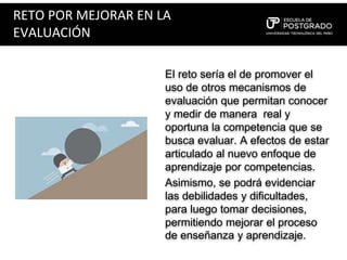 RETO POR MEJORAR EN LA
EVALUACIÓN
El reto sería el de promover el
uso de otros mecanismos de
evaluación que permitan conocer
y medir de manera real y
oportuna la competencia que se
busca evaluar. A efectos de estar
articulado al nuevo enfoque de
aprendizaje por competencias.
Asimismo, se podrá evidenciar
las debilidades y dificultades,
para luego tomar decisiones,
permitiendo mejorar el proceso
de enseñanza y aprendizaje.
 