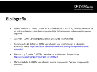 Bibliografía
● Agreda Montoro, M., Hinojo Lucena, M. A., & Sola Reche, J. M. (2016). Diseño y validación de
un instrumento para evaluar la competencia digital de los docentes en la educación superior
española.
● Anijovich, R.(2021). Evaluar para aprender. Conceptos e instrumentos.
● Fernandez, F. (23 de febrero 2018). La evaluación y su importancia en la educación.
Educación Nexos. https://educacion.nexos.com.mx/la-evaluacion-y-su-importancia-en-la-
educacion/
● Foronda, J. y Foronda, C. (2007). La evaluación en el proceso de aprendizaje.
https://www.redalyc.org/pdf/4259/425942453003.pdf
● Martínez Lobato, E. (2007). La evaluación externa en educación. Avances en supervisión
educativa.
 