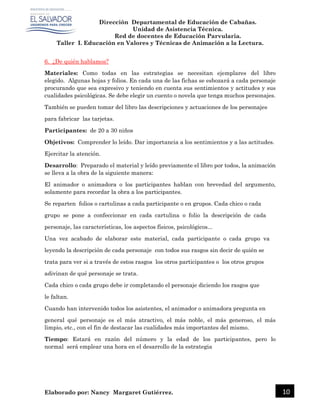 Dirección Departamental de Educación de Cabañas.
Unidad de Asistencia Técnica.
Red de docentes de Educación Parvularia.
Taller I. Educación en Valores y Técnicas de Animación a la Lectura.
Elaborado por: Nancy Margaret Gutiérrez. 10
6. ¿De quién hablamos?
Materiales: Como todas en las estrategias se necesitan ejemplares del libro
elegido. Algunas hojas y folios. En cada una de las fichas se esbozará a cada personaje
procurando que sea expresivo y teniendo en cuenta sus sentimientos y actitudes y sus
cualidades psicológicas. Se debe elegir un cuento o novela que tenga muchos personajes.
También se pueden tomar del libro las descripciones y actuaciones de los personajes
para fabricar las tarjetas.
Participantes: de 20 a 30 niños
Objetivos: Comprender lo leído. Dar importancia a los sentimientos y a las actitudes.
Ejercitar la atención.
Desarrollo: Preparado el material y leído previamente el libro por todos, la animación
se lleva a la obra de la siguiente manera:
El animador o animadora o los participantes hablan con brevedad del argumento,
solamente para recordar la obra a los participantes.
Se reparten folios o cartulinas a cada participante o en grupos. Cada chico o cada
grupo se pone a confeccionar en cada cartulina o folio la descripción de cada
personaje, las características, los aspectos físicos, psicológicos...
Una vez acabado de elaborar este material, cada participante o cada grupo va
leyendo la descripción de cada personaje con todos sus rasgos sin decir de quién se
trata para ver si a través de estos rasgos los otros participantes o los otros grupos
adivinan de qué personaje se trata.
Cada chico o cada grupo debe ir completando el personaje diciendo los rasgos que
le faltan.
Cuando han intervenido todos los asistentes, el animador o animadora pregunta en
general qué personaje es el más atractivo, el más noble, el más generoso, el más
limpio, etc., con el fin de destacar las cualidades más importantes del mismo.
Tiempo: Estará en razón del número y la edad de los participantes, pero lo
normal será emplear una hora en el desarrollo de la estrategia
 