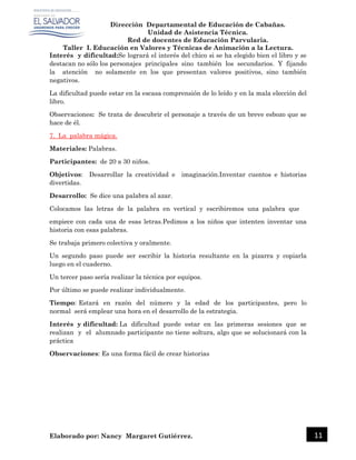 Dirección Departamental de Educación de Cabañas.
Unidad de Asistencia Técnica.
Red de docentes de Educación Parvularia.
Taller I. Educación en Valores y Técnicas de Animación a la Lectura.
Elaborado por: Nancy Margaret Gutiérrez. 11
Interés y dificultad:Se logrará el interés del chico si se ha elegido bien el libro y se
destacan no sólo los personajes principales sino también los secundarios. Y fijando
la atención no solamente en los que presentan valores positivos, sino también
negativos.
La dificultad puede estar en la escasa comprensión de lo leído y en la mala elección del
libro.
Observaciones: Se trata de descubrir el personaje a través de un breve esbozo que se
hace de él.
7. La palabra mágica.
Materiales: Palabras.
Participantes: de 20 a 30 niños.
Objetivos: Desarrollar la creatividad e imaginación.Inventar cuentos e historias
divertidas.
Desarrollo: Se dice una palabra al azar.
Colocamos las letras de la palabra en vertical y escribiremos una palabra que
empiece con cada una de esas letras.Pedimos a los niños que intenten inventar una
historia con esas palabras.
Se trabaja primero colectiva y oralmente.
Un segundo paso puede ser escribir la historia resultante en la pizarra y copiarla
luego en el cuaderno.
Un tercer paso sería realizar la técnica por equipos.
Por último se puede realizar individualmente.
Tiempo: Estará en razón del número y la edad de los participantes, pero lo
normal será emplear una hora en el desarrollo de la estrategia.
Interés y dificultad: La dificultad puede estar en las primeras sesiones que se
realizan y el alumnado participante no tiene soltura, algo que se solucionará con la
práctica
Observaciones: Es una forma fácil de crear historias
 