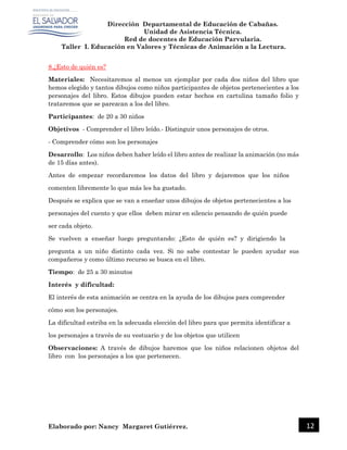 Dirección Departamental de Educación de Cabañas.
Unidad de Asistencia Técnica.
Red de docentes de Educación Parvularia.
Taller I. Educación en Valores y Técnicas de Animación a la Lectura.
Elaborado por: Nancy Margaret Gutiérrez. 12
8.¿Esto de quién es?
Materiales: Necesitaremos al menos un ejemplar por cada dos niños del libro que
hemos elegido y tantos dibujos como niños participantes de objetos pertenecientes a los
personajes del libro. Estos dibujos pueden estar hechos en cartulina tamaño folio y
trataremos que se parezcan a los del libro.
Participantes: de 20 a 30 niños
Objetivos - Comprender el libro leído.- Distinguir unos personajes de otros.
- Comprender cómo son los personajes
Desarrollo: Los niños deben haber leído el libro antes de realizar la animación (no más
de 15 días antes).
Antes de empezar recordaremos los datos del libro y dejaremos que los niños
comenten libremente lo que más les ha gustado.
Después se explica que se van a enseñar unos dibujos de objetos pertenecientes a los
personajes del cuento y que ellos deben mirar en silencio pensando de quién puede
ser cada objeto.
Se vuelven a enseñar luego preguntando: ¿Esto de quién es? y dirigiendo la
pregunta a un niño distinto cada vez. Si no sabe contestar le pueden ayudar sus
compañeros y como último recurso se busca en el libro.
Tiempo: de 25 a 30 minutos
Interés y dificultad:
El interés de esta animación se centra en la ayuda de los dibujos para comprender
cómo son los personajes.
La dificultad estriba en la adecuada elección del libro para que permita identificar a
los personajes a través de su vestuario y de los objetos que utilicen
Observaciones: A través de dibujos haremos que los niños relacionen objetos del
libro con los personajes a los que pertenecen.
 