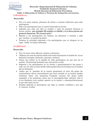 Dirección Departamental de Educación de Cabañas.
Unidad de Asistencia Técnica.
Red de docentes de Educación Parvularia.
Taller I. Educación en Valores y Técnicas de Animación a la Lectura.
Elaborado por: Nancy Margaret Gutiérrez. 13
9 .Mi nombre es...
Desarrollo:
 Ten a la mano tarjetas, plumones de colores o crayolas suficientes para cada
participante.
 Pide a los participantes que se sienten formando un círculo.
 Indícales que cada uno dirá su nombre y cómo les gustaría llamarse si
fueran piratas, por ejemplo: Mi nombre es Adolfo y si yo fuera pirata me
gustaría llamarme “El corsario gris”.
 Reparte a los participantes las tarjetas, los plumones o crayolas y pide
que escriban su nombre de pirata.
 Termina la actividad indicando a los participantes que se coloquen en un
lugar visible la tarjeta elaborada.
10. ¿Quién soy?
Desarrollo:
 Ten a la mano cinta adhesiva, tarjetas y plumones.
 Elabora una serie de tarjetas donde esté escrito claramente el nombre de un ser
fantástico (vampiro, fantasma, unicornio, etcétera).
 Coloca una tarjeta en la espalda de cada participante sin que éste lea el
nombre del personaje fantástico que está escrito en ella.
 Organiza a los participantes en un círculo y posteriormente te has pasar a
cada uno de ellos al centro donde todos puedan observar la tarjeta con el nombre
del ser fantástico.
 Indica que el portador de la tarjeta preguntará al resto del grupo las
características del ser extraordinario que tiene anotado en su tarjeta; pueden
realizarse hasta seis preguntas. Cualquier persona del grupo podrá
responder a las preguntas, hasta que el interrogador logre adivinar cuál es
el ser fantástico cuyo nombre aparece en la tarjeta y comentará brevemente
lo que sabe sobre ese ser.
 Finaliza pidiendo al participante que diga su nombre verdadero y por qué
le interesó el taller.
 