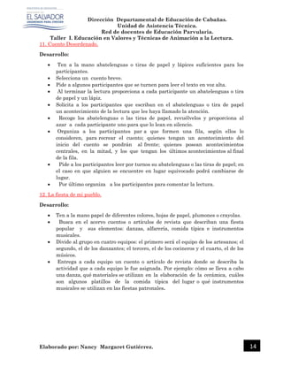 Dirección Departamental de Educación de Cabañas.
Unidad de Asistencia Técnica.
Red de docentes de Educación Parvularia.
Taller I. Educación en Valores y Técnicas de Animación a la Lectura.
Elaborado por: Nancy Margaret Gutiérrez. 14
11. Cuento Desordenado.
Desarrollo:
 Ten a la mano abatelenguas o tiras de papel y lápices suficientes para los
participantes.
 Selecciona un cuento breve.
 Pide a algunos participantes que se turnen para leer el texto en voz alta.
 Al terminar la lectura proporciona a cada participante un abatelenguas o tira
de papel y un lápiz.
 Solicita a los participantes que escriban en el abatelenguas o tira de papel
un acontecimiento de la lectura que les haya llamado la atención.
 Recoge los abatelenguas o las tiras de papel, revuélvelos y proporciona al
azar a cada participante uno para que lo lean en silencio.
 Organiza a los participantes par a que formen una fila, según ellos lo
consideren, para recrear el cuento; quienes tengan un acontecimiento del
inicio del cuento se pondrán al frente; quienes posean acontecimientos
centrales, en la mitad, y los que tengan los últimos acontecimientos al final
de la fila.
 Pide a los participantes leer por turnos su abatelenguas o las tiras de papel; en
el caso en que alguien se encuentre en lugar equivocado podrá cambiarse de
lugar.
 Por último organiza a los participantes para comentar la lectura.
12. La fiesta de mi pueblo.
Desarrollo:
 Ten a la mano papel de diferentes colores, hojas de papel, plumones o crayolas.
 Busca en el acervo cuentos o artículos de revista que describan una fiesta
popular y sus elementos: danzas, alfarería, comida típica e instrumentos
musicales.
 Divide al grupo en cuatro equipos: el primero será el equipo de los artesanos; el
segundo, el de los danzantes; el tercero, el de los cocineros y el cuarto, el de los
músicos.
 Entrega a cada equipo un cuento o artículo de revista donde se describa la
actividad que a cada equipo le fue asignada. Por ejemplo: cómo se lleva a cabo
una danza, qué materiales se utilizan en la elaboración de la cerámica, cuáles
son algunos platillos de la comida típica del lugar o qué instrumentos
musicales se utilizan en las fiestas patronales.
 