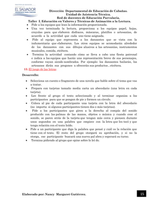 Dirección Departamental de Educación de Cabañas.
Unidad de Asistencia Técnica.
Red de docentes de Educación Parvularia.
Taller I. Educación en Valores y Técnicas de Animación a la Lectura.
Elaborado por: Nancy Margaret Gutiérrez. 15
 Pide a los equipos que lean la información proporcionada.
 Una vez terminada la lectura, proporciona a los equipos papel, hojas,
crayolas para que elaboren disfraces, máscaras, platillos o artesanías, de
acuerdo a la actividad que cada uno tiene asignada.
 Pide al equipo que representa a los danzantes que se vista con la
indumentaria que elaboraron. Los otros equipos se acomodarán alrededor
de los danzantes con sus dibujos alusivos a las artesanías, instrumentos
musicales, comida, etcétera.
 Termina la actividad contando cómo se lleva a cabo una fiesta patronal
e indica a los equipos que harán una representación breve de sus personajes,
conforme vayan siendo nombrados. Por ejemplo: los danzantes bailarán, los
artesanos dirán sus pregones u ofrecerán sus productos , etcétera.
13. El juego de las letras
Desarrollo:
 Selecciona un cuento o fragmento de una novela que hable sobre el tema que vas
a tratar.
 Prepara con tarjetas tamaño media carta un abecedario (una letra en cada
tarjeta).
 Lee frente al grupo el texto seleccionado y al terminar organiza a los
participantes para que se pongan de pie y formen un círculo.
 Coloca al pie de cada participante una tarjeta con la letra del abecedario
(no importa si algunos participantes tienen dos o más tarjetas).
 Pide a los participantes que giren a la derecha al compás del sonido
producido con las palmas de las manos, objetos o música y cuando cese el
sonido, se paren atrás de la tarjeta que tengan más cerca y piensen durante
unos segundos en una palabra que empiece con la letra que les tocó y que
tenga relación con el texto leído.
 Pide a un participante que diga la palabra que pensó y cuál es la relación que
tiene con el texto. El resto del grupo otorgará su aprobación, y si no la
otorga, ese participante buscará una nueva pal abra y esperará su turno.
 Termina pidiendo al grupo que opine sobre lo leí do.
 