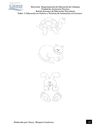 Dirección Departamental de Educación de Cabañas.
Unidad de Asistencia Técnica.
Red de docentes de Educación Parvularia.
Taller I. Educación en Valores y Técnicas de Animación a la Lectura.
Elaborado por: Nancy Margaret Gutiérrez. 19
 