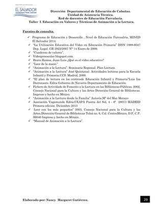 Dirección Departamental de Educación de Cabañas.
Unidad de Asistencia Técnica.
Red de docentes de Educación Parvularia.
Taller I. Educación en Valores y Técnicas de Animación a la Lectura.
Elaborado por: Nancy Margaret Gutiérrez. 29
Fuentes de consulta.
 Programa de Educación y Desarrollo , Nivel de Educación Parvualria, MINED
El Salvador 2014.
 “La Utilización Educativa del Vídeo en Educación Primaria” ISSN 1988-6047
Dep. Legal. GR 2922/2007 N° 14 Enero de 2009.
 “Cuaderno de valores”.
 Videopreescolar.blogspot.com.
 Bravo Ramos, Juan Luis ¿Qué es el vídeo educativo?
 “Leer de la mano.”
 “Animación a la Lectura”. Seminario Regional. Plan Lectura.
 “Animación a la Lectura” José Quintanal. Actividades lectoras para la Escuela
Infantil y Primaria.CCS. Madrid, 2000.
 “El plan de lectura en los centrosde Educación Infantil y Primaria”Luis Iza
Dorronsoro. Edita Gobierno de Navarra Departamento de Educación.
 Fichero de Actividade de Fomento a la Lectura en las Bibliotecas Públicas. 2002,
Consejo Nacional para la Cultura y las Artes Dirección General de Bibliotecas.
Impreso y hecho en México.
 “Animación a la Lectura desde la Familia” Autoría:Mª del Mar Merayo
 Asociación Vagamundo Edita:CEAPA Puerta del Sol, 4 - 6º 28013 MADRID
Primera edición: Diciembre 2013
 Leer con los más pequeños” 2003, Consejo Nacional para la Cultura y las
Artes.Dirección General de Bibliotecas Tolsá no. 6, Col. CentroMéxico, D.F, C.P.
06040 Impreso y hecho en México.
 “Manual de Animación a la Lectura”.
 