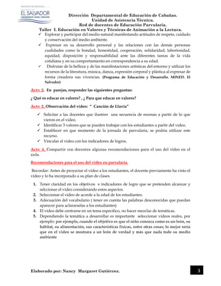 Dirección Departamental de Educación de Cabañas.
Unidad de Asistencia Técnica.
Red de docentes de Educación Parvularia.
Taller I. Educación en Valores y Técnicas de Animación a la Lectura.
Elaborado por: Nancy Margaret Gutiérrez. 3
 Explorar y participar del medio natural manifestando actitudes de respeto, cuidado
y conservación del medio ambiente.
 Expresar en su desarrollo personal y las relaciones con las demás personas
cualidades como la bondad, honestidad, cooperación, solidaridad, laboriosidad,
equidad, disposición y responsabilidad ante las diferentes tareas de la vida
cotidiana y en su comportamiento en correspondencia a su edad.
 Disfrutar de la belleza y de las manifestaciones artísticas del entorno y utilizar los
recursos de la literatura, música, danza, expresión corporal y plástica al expresar de
forma creadora sus vivencias. (Programa de Educación y Desarrollo. MINED. El
Salvador)
Actv 2. En parejas, responder las siguientes preguntas:
¿ Qué es educar en valores? , ¿ Para que educar en valores?
Actv 3. Observación del vídeo: “ Canción de Lluvia”
 Solicitar a las docentes que ilustren una secuencia de escenas a partir de lo que
vieron en el video.
 Identificar 3 valores que se pueden trabajar con los estudiantes a partir del video.
 Establecer en que momento de la jornada de parvularia, se podria utilizar este
recurso.
 Vincular el video con los indicadores de logros.
Actv 4. Compartir con docentes algunas recomendaciones para el uso del vídeo en el
aula.
Recomendaciones para el uso del video en parvularia.
Recordar: Antes de proyectar el vídeo a los estudiantes, el docente previamente ha visto el
vídeo y lo ha incorporado a su plan de clases.
1. Tener claridad en los objetivos e indicadores de logro que se pretenden alcanzar y
selccionar el video considerando estos aspectos.
2. Seleccionar el vídeo de acorde a la edad de los estudiantes.
3. Adecuación del vocabulario ( tener en cuenta las palabras desconocidas que puedan
aparecer para aclararselas a los estudiantes)
4. El vídeo debe centrarse en un tema especifico, no hacer mezclas de temáticas.
5. Dependiendo la temática a desarrollar es importante seleccionar videos reales, por
ejemplo: por ejemplo, cuando el objetivo es que el niño conozca como es un león, su
hábitat, su alimentación, sus características físicas, entre otras cosas; lo mejor sería
que en el video se mostrara a un león de verdad y más que nada todo su medio
ambiente
 