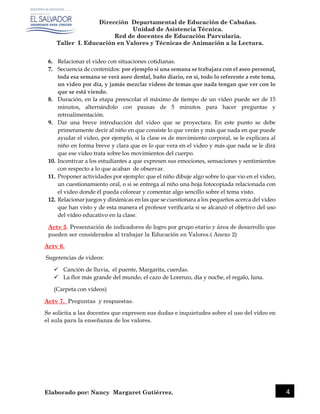 Dirección Departamental de Educación de Cabañas.
Unidad de Asistencia Técnica.
Red de docentes de Educación Parvularia.
Taller I. Educación en Valores y Técnicas de Animación a la Lectura.
Elaborado por: Nancy Margaret Gutiérrez. 4
6. Relacionar el video con situaciones cotidianas.
7. Secuencia de contenidos: por ejemplo si una semana se trabajara con el aseo personal,
toda esa semana se verá aseo dental, baño diario, en sí, todo lo referente a este tema,
un video por día, y jamás mezclar videos de temas que nada tengan que ver con lo
que se está viendo.
8. Duración, en la etapa preescolar el máximo de tiempo de un vídeo puede ser de 15
minutos, alternándolo con pausas de 5 minutos para hacer preguntas y
retroalimentación.
9. Dar una breve introducción del video que se proyectara. En este punto se debe
primeramente decir al niño en que consiste lo que verán y más que nada en que puede
ayudar el video, por ejemplo, si la clase es de movimiento corporal, se le explicara al
niño en forma breve y clara que es lo que vera en el video y más que nada se le dirá
que ese video trata sobre los movimientos del cuerpo.
10. Incentivar a los estudiantes a que expresen sus emociones, sensaciones y sentimientos
con respecto a lo que acaban de observar.
11. Proponer actividades por ejemplo: que el niño dibuje algo sobre lo que vio en el video,
un cuestionamiento oral, o si se entrega al niño una hoja fotocopiada relacionada con
el video donde él pueda colorear y comentar algo sencillo sobre el tema visto.
12. Relacionar juegos y dinámicas en las que se cuestionara a los pequeños acerca del video
que han visto y de esta manera el profesor verificaría si se alcanzó el objetivo del uso
del vídeo educativo en la clase.
Actv 5. Presentación de indicadores de logro por grupo etario y área de desarrollo que
pueden ser considerados al trabajar la Educación en Valores.( Anexo 2)
Actv 6.
Sugerencias de videos:
 Canción de lluvia, el puente, Margarita, cuerdas.
 La flor más grande del mundo, el cazo de Lorenzo, día y noche, el regalo, luna.
(Carpeta con vídeos)
Actv 7. Preguntas y respuestas.
Se solicita a las docentes que expresen sus dudas e inquietudes sobre el uso del vídeo en
el aula para la enseñanza de los valores.
 