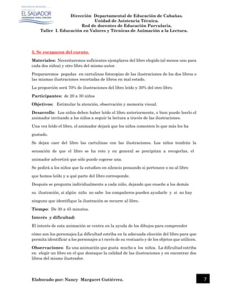 Dirección Departamental de Educación de Cabañas.
Unidad de Asistencia Técnica.
Red de docentes de Educación Parvularia.
Taller I. Educación en Valores y Técnicas de Animación a la Lectura.
Elaborado por: Nancy Margaret Gutiérrez. 7
3. Se escaparon del cuento.
Materiales: Necesitaremos suficientes ejemplares del libro elegido (al menos uno para
cada dos niños) y otro libro del mismo autor.
Prepararemos pegadas en cartulinas fotocopias de las ilustraciones de los dos libros o
las mismas ilustraciones recortadas de libros en mal estado.
La proporción será 70% de ilustraciones del libro leído y 30% del otro libro.
Participantes: de 20 a 30 niños
Objetivos: Estimular la atención, observación y memoria visual.
Desarrollo: Los niños deben haber leído el libro anteriormente, o bien puede leerlo el
animador invitando a los niños a seguir la lectura a través de las ilustraciones.
Una vez leído el libro, el animador dejará que los niños comenten lo que más les ha
gustado.
Se dejan caer del libro las cartulinas con las ilustraciones. Los niños tendrán la
sensación de que el libro se ha roto y en general se precipitan a recogerlas, el
animador advertirá que sólo puede cogerse una.
Se pedirá a los niños que la estudien en silencio pensando si pertenece o no al libro
que hemos leído y a qué parte del libro corresponde.
Después se pregunta individualmente a cada niño, dejando que enseñe a los demás
su ilustración, si algún niño no sabe los compañeros pueden ayudarle y si no hay
ninguno que identifique la ilustración se recurre al libro.
Tiempo: De 30 a 45 minutos.
Interés y dificultad:
El interés de esta animación se centra en la ayuda de los dibujos para comprender
cómo son los personajes.La dificultad estriba en la adecuada elección del libro para que
permita identificar a los personajes a t ravés de su vestuario y de los objetos que utilicen.
Observaciones: Es una animación que gusta mucho a los niños. La dificultad estriba
en elegir un libro en el que destaque la calidad de las ilustraciones y en encontrar dos
libros del mismo ilustrador.
 