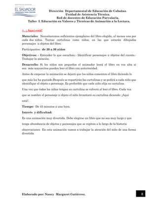 Dirección Departamental de Educación de Cabañas.
Unidad de Asistencia Técnica.
Red de docentes de Educación Parvularia.
Taller I. Educación en Valores y Técnicas de Animación a la Lectura.
Elaborado por: Nancy Margaret Gutiérrez. 8
4 . ¡ Aquí está!
Materiales: Necesitaremos suficientes ejemplares del libro elegido, al menos uno por
cada dos niños. Tantas cartulinas como niños, en las que estarán dibujados
personajes u objetos del libro.
Participantes: de 20 a 30 niños
Objetivos: - Entender lo que escuchan.- Identificar personajes u objetos del cuento.-
Trabajar la atención.
Desarrollo: Si los niños son pequeños el animador leerá el libro en voz alta si
son más mayorcitos pueden leer el libro con anterioridad.
Antes de empezar la animación se dejará que los niños comenten el libro diciendo lo
que más les ha gustado.Después se repartirán las cartulinas y se pedirá a cada niño que
identifique el objeto o personaje. Es preferible que cada niño elija su cartulina.
Una vez que todos los niños tengan su cartulina se volverá al leer el libro. Cada vez
que se nombre el personaje u objeto el niño levantará su cartulina diciendo: ¡Aquí
está!.
Tiempo: De 45 minutos a una hora.
Interés y dificultad:
Es una animación muy divertida. Debe elegirse un libro que no sea muy largo y que
tenga abundancia de objetos y personajes que se repitan a lo largo de la historia
observaciones En esta animación vamos a trabajar la atención del niño de una forma
divertida
 