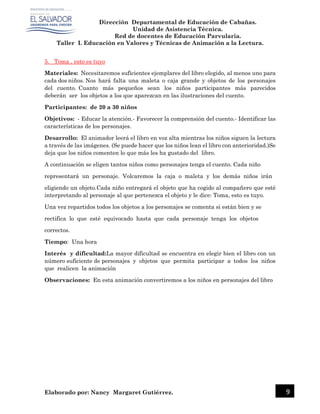 Dirección Departamental de Educación de Cabañas.
Unidad de Asistencia Técnica.
Red de docentes de Educación Parvularia.
Taller I. Educación en Valores y Técnicas de Animación a la Lectura.
Elaborado por: Nancy Margaret Gutiérrez. 9
5. Toma , esto es tuyo
Materiales: Necesitaremos suficientes ejemplares del libro elegido, al menos uno para
cada dos niños. Nos hará falta una maleta o caja grande y objetos de los personajes
del cuento. Cuanto más pequeños sean los niños participantes más parecidos
deberán ser los objetos a los que aparezcan en las ilustraciones del cuento.
Participantes: de 20 a 30 niños
Objetivos: - Educar la atención.- Favorecer la comprensión del cuento.- Identificar las
características de los personajes.
Desarrollo: El animador leerá el libro en voz alta mientras los niños siguen la lectura
a través de las imágenes. (Se puede hacer que los niños lean el libro con anterioridad.)Se
deja que los niños comenten lo que más les ha gustado del libro.
A continuación se eligen tantos niños como personajes tenga el cuento. Cada niño
representará un personaje. Volcaremos la caja o maleta y los demás niños irán
eligiendo un objeto.Cada niño entregará el objeto que ha cogido al compañero que esté
interpretando al personaje al que pertenezca el objeto y le dice: Toma, esto es tuyo.
Una vez repartidos todos los objetos a los personajes se comenta si están bien y se
rectifica lo que esté equivocado hasta que cada personaje tenga los objetos
correctos.
Tiempo: Una hora
Interés y dificultad:La mayor dificultad se encuentra en elegir bien el libro con un
número suficiente de personajes y objetos que permita participar a todos los niños
que realicen la animación
Observaciones: En esta animación convertiremos a los niños en personajes del libro
 