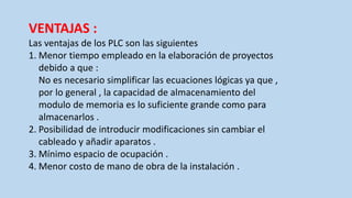 VENTAJAS :
Las ventajas de los PLC son las siguientes
1. Menor tiempo empleado en la elaboración de proyectos
debido a que :
No es necesario simplificar las ecuaciones lógicas ya que ,
por lo general , la capacidad de almacenamiento del
modulo de memoria es lo suficiente grande como para
almacenarlos .
2. Posibilidad de introducir modificaciones sin cambiar el
cableado y añadir aparatos .
3. Mínimo espacio de ocupación .
4. Menor costo de mano de obra de la instalación .
 