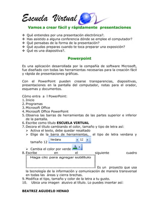 Vamos a crear fácil y rápidamente presentaciones
 Qué entiendes por una presentación electrónica?.
 Has asistido a alguna conferencia dónde se emplee el computador?
 Qué pensabas de la forma de la presentación?
 Qué ayudas preparas cuando te toca preparar una exposición?
 Qué es una diapositiva?.
Powerpoint
Es una aplicación desarrollada por la compañía de software Microsoft,
fue diseñado con todas las herramientas necesarias para la creación fácil
y rápida de presentaciones gráficas.
Con el PowerPoint pueden crearse transparencias, diapositivas,
presentaciones en la pantalla del computador, notas para el orador,
esquemas y documentos.
Cómo entra a l PowerPoint:
1. Inicio
2. Programas
3. Microsoft Office
4. Microsoft Office PowerPoint
5. Observa las barras de herramientas de las partes superior e inferior
de la pantalla.
6. Escribe como título ESCUELA VIRTUAL
7. Decora el título cambiando el color, tamaño y tipo de letra así:
 Activa el texto, debe quedar resaltado
 Elige de la barra de herramientas, el tipo de letra verdana y
tamaño 12
 Cambia el color por verde
8. Escribe en el siguiente cuadro
Es un proyecto que usa
la tecnología de la información y comunicación de manera transversal
en todas las áreas y cierra brechas.
9. Modifica el tipo, tamaño y color de la letra a tu gusto.
10. Ubica una imagen alusivo al título. Lo puedes insertar así:
BEATRIZ AGUDELO HENAO
 