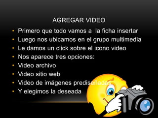 AGREGAR VIDEO
• Primero que todo vamos a la ficha insertar
• Luego nos ubicamos en el grupo multimedia
• Le damos un click sobre el icono video
• Nos aparece tres opciones:
• Video archivo
• Video sitio web
• Video de imágenes prediseñadas
• Y elegimos la deseada
 