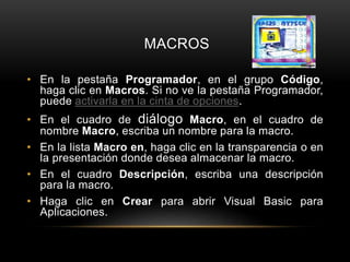 MACROS
• En la pestaña Programador, en el grupo Código,
haga clic en Macros. Si no ve la pestaña Programador,
puede activarla en la cinta de opciones.
• En el cuadro de diálogo Macro, en el cuadro de
nombre Macro, escriba un nombre para la macro.
• En la lista Macro en, haga clic en la transparencia o en
la presentación donde desea almacenar la macro.
• En el cuadro Descripción, escriba una descripción
para la macro.
• Haga clic en Crear para abrir Visual Basic para
Aplicaciones.
 