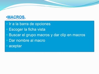  Ir a la barra de opciones
 Escoger la ficha vista
 Buscar el grupo macros y dar clip en macros
 Dar nombre al macro
 aceptar
 