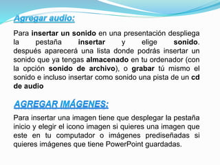 Para insertar un sonido en una presentación despliega
la pestaña insertar y elige sonido.
después aparecerá una lista donde podrás insertar un
sonido que ya tengas almacenado en tu ordenador (con
la opción sonido de archivo), o grabar tú mismo el
sonido e incluso insertar como sonido una pista de un cd
de audio
Para insertar una imagen tiene que desplegar la pestaña
inicio y elegir el icono imagen si quieres una imagen que
este en tu computador o imágenes prediseñadas si
quieres imágenes que tiene PowerPoint guardadas.
 