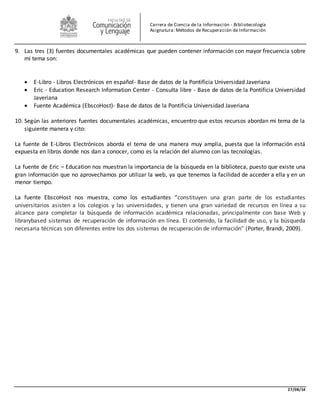 27/08/14 
Carrera de Ciencia de la Información - Bibliotecología 
Asignatura: Métodos de Recuperación de Información 
9. Las tres (3) fuentes documentales académicas que pueden contener información con mayor frecuencia sobre 
mi tema son: 
 E-Libro - Libros Electrónicos en español- Base de datos de la Pontificia Universidad Javeriana 
 Eric - Education Research Information Center - Consulta libre - Base de datos de la Pontificia Universidad 
Javeriana 
 Fuente Académica (EbscoHost)- Base de datos de la Pontificia Universidad Javeriana 
10. Según las anteriores fuentes documentales académicas, encuentro que estos recursos abordan mi tema de la 
siguiente manera y cito: 
La fuente de E-Libros Electrónicos aborda el tema de una manera muy amplia, puesta que la información está 
expuesta en libros donde nos dan a conocer, como es la relación del alumno con las tecnologías. 
La fuente de Eric – Education nos muestran la importancia de la búsqueda en la biblioteca, puesto que existe una 
gran información que no aprovechamos por utilizar la web, ya que tenemos la facilidad de acceder a ella y en un 
menor tiempo. 
La fuente EbscoHost nos muestra, como los estudiantes “constituyen una gran parte de los estudiantes 
universitarios asisten a los colegios y las universidades, y tienen una gran variedad de recursos en línea a su 
alcance para completar la búsqueda de información académica relacionadas, principalmente con base Web y 
librarybased sistemas de recuperación de información en línea. El contenido, la facilidad de uso, y la búsqueda 
necesaria técnicas son diferentes entre los dos sistemas de recuperación de información” (Porter, Brandi, 2009). 
 