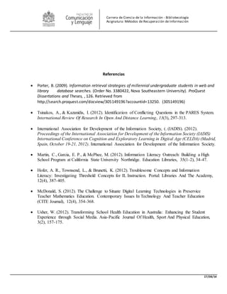 27/08/14 
Carrera de Ciencia de la Información - Bibliotecología 
Asignatura: Métodos de Recuperación de Información 
Referencias 
 Porter, B. (2009). Information retrieval strategies of millennial undergraduate students in web and 
library database searches. (Order No. 3380422, Nova Southeastern University). ProQuest 
Dissertations and Theses, , 126. Retrieved from 
http://search.proquest.com/docview/305149196?accountid=13250. (305149196) 
 Tsinakos, A., & Kazanidis, I. (2012). Identification of Conflicting Questions in the PARES System. 
International Review Of Research In Open And Distance Learning, 13(3), 297-313. 
 International Association for Development of the Information Society, (. (IADIS). (2012). 
Proceedings of the International Association for Development of the Information Society (IADIS) 
International Conference on Cognition and Exploratory Learning in Digital Age (CELDA) (Madrid, 
Spain, October 19-21, 2012). International Association for Development of the Information Society. 
 Martin, C., Garcia, E. P., & McPhee, M. (2012). Information Literacy Outreach: Building a High 
School Program at California State University Northridge. Education Libraries, 35(1-2), 34-47. 
 Hofer, A. R., Townsend, L., & Brunetti, K. (2012). Troublesome Concepts and Information 
Literacy: Investigating Threshold Concepts for IL Instruction. Portal: Libraries And The Academy, 
12(4), 387-405. 
 McDonald, S. (2012). The Challenge to Situate Digital Learning Technologies in Preservice 
Teacher Mathematics Education. Contemporary Issues In Technology And Teacher Education 
(CITE Journal), 12(4), 354-368. 
 Usher, W. (2012). Transforming School Health Education in Australia: Enhancing the Student 
Experience through Social Media. Asia-Pacific Journal Of Health, Sport And Physical Education, 
3(2), 157-175. 
