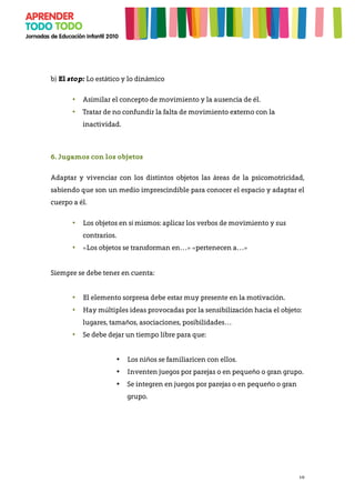 10
b) El stop: Lo estático y lo dinámico
• Asimilar el concepto de movimiento y la ausencia de él.
• Tratar de no confundir la falta de movimiento externo con la
inactividad.
6. Jugamos con los objetos
Adaptar y vivenciar con los distintos objetos las áreas de la psicomotricidad,
sabiendo que son un medio imprescindible para conocer el espacio y adaptar el
cuerpo a él.
• Los objetos en sí mismos: aplicar los verbos de movimiento y sus
contrarios.
• «Los objetos se transforman en…» «pertenecen a…»
Siempre se debe tener en cuenta:
• El elemento sorpresa debe estar muy presente en la motivación.
• Hay múltiples ideas provocadas por la sensibilización hacia el objeto:
lugares, tamaños, asociaciones, posibilidades…
• Se debe dejar un tiempo libre para que:
• Los niños se familiaricen con ellos.
• Inventen juegos por parejas o en pequeño o gran grupo.
• Se integren en juegos por parejas o en pequeño o gran
grupo.
 