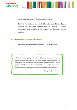 11
• Comentar los juegos, completarlos, transformarlos.
• Terminar las sesiones con creatividad dinámica. Formar figuras
plásticas con los niños: escenas, cuadros, cuentos… Danzas:
Acompañar una canción o una música con fórmulas rítmicas
sencillas.
7. Preparamos una danza: música y ritmo
• Técnicas y fórmulas rítmicas aplicadas a danzas sencillas.
	
  
«Nuestra práctica pedagógica es una búsqueda incesante. Permanece
constantemente abierta: abierta a la creatividad de los niños, abierta a la
observación y al análisis de su comportamiento, abierta asimismo a nuestra
propia creatividad que nos incita a proponerles —no a imponerles— nuevas
direcciones de búsqueda que nos permitan sondear su verdadero interés.»
(A. Lapierre; B. Aucouturier)
 