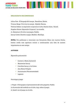12
BIBLIOGRAFIA RECOMENDADA
Julius Fast: El lenguaje del cuerpo, Barcelona, Kairós.
Yvonne Berge: Vivir tú y tu cuerpo, Madrid, Narcea.
Patricia Stokoe: La expresión corporal y el niño, Buenos Aires, Ricord.
Ángeles Alonso: Expresión Corporal, La muralla.
A. Aberasturi: El niño y sus juegos, Paidós.
Sanuy Cortes: Enseñar a jugar, Madrid, Marslega.
NOTA: Por publicarse y renovarse con frecuencia libros con nuevos títulos,
hemos creído más oportuno incluir a continuación una lista de autores
importantes en este campo.
AUTORES
Expresión psicomotriz
• Carmen y María Aymerich
• Montserrat Sanuy
• Conchita Sanuy y Lis Cortes
• Ana María Pelegrín
• Aucouturier (Psicomotricidad)
• Lapierre
Psicología y juego
J. Piaget: El lenguaje y el pensamiento del niño pequeño, Paidós.
La formación del símbolo en el niño, (cap. sobre el juego).
A. Gesell: ver el juego en el niño.
 