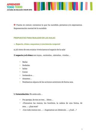 5
❻ Puesta en común: contamos lo que ha sucedido, pintamos y/o expresamos.
Representación mental de lo sucedido
	
  
PROPUESTAS PARA REALIZAR EN LAS AULAS
1. Espacio, ritmo, esquema y conciencia corporal
a) ¡Al ritmo de esta música vivenciamos el espacio de la sala!
El espacio y el ritmo son tuyos... recórrelos... siéntelos... vívelos…
• Bailar
• Resbalar
• Saltar
• Correr
• Imitando a…
• Arrastrar…
• Realizamos alguna de las acciones anteriores de forma rara.
b) Interrelación: No estás solo…
• Por parejas, de tres en tres… libres…
• «Chocamos las manos, los hombros, la cadera de una forma, de
otra…» ¿Qué más?
• «Con todo menos con…» «Superamos un obstáculo…» ¿Cuál…?
 