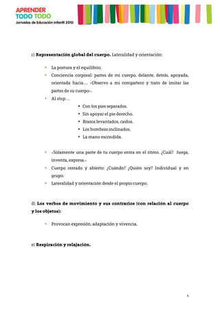 6
c) Representación global del cuerpo. Lateralidad y orientación:
• La postura y el equilibrio.
• Conciencia corporal: partes de mi cuerpo, delante, detrás, apoyada,
orientada hacia… «Observo a mi compañero y trato de imitar las
partes de su cuerpo».
• Al stop…
• Con los pies separados.
• Sin apoyar el pie derecho.
• Brazos levantados, caídos.
• Los hombros inclinados.
• La mano escondida.
• «Solamente una parte de tu cuerpo entra en el ritmo. ¿Cuál? Juega,
inventa, expresa.»
• Cuerpo cerrado y abierto: ¿Cuándo? ¿Quién soy? Individual y en
grupo.
• Lateralidad y orientación desde el propio cuerpo.
d) Los verbos de movimiento y sus contrarios (con relación al cuerpo
y los objetos):
• Provocan expresión, adaptación y vivencia.
	
  
e) Respiración y relajación.
 